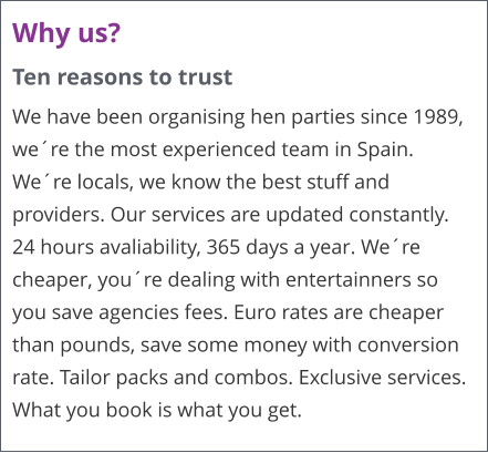 Why us? Ten reasons to trust We have been organising hen parties since 1989, were the most experienced team in Spain. Were locals, we know the best stuff and providers. Our services are updated constantly. 24 hours avaliability, 365 days a year. Were cheaper, youre dealing with entertainners so you save agencies fees. Euro rates are cheaper than pounds, save some money with conversion rate. Tailor packs and combos. Exclusive services. What you book is what you get.