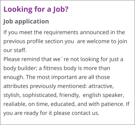 Looking for a Job? Job application If you meet the requirements announced in the previous profile section you  are welcome to join our staff. Please remind that were not looking for just a body builder; a fittness body is more than enough. The most important are all those attributes previously mentioned: attractive, stylish, sophisticated, friendly,  english speaker, realiable, on time, educated, and with patience. If you are ready for it please contact us.