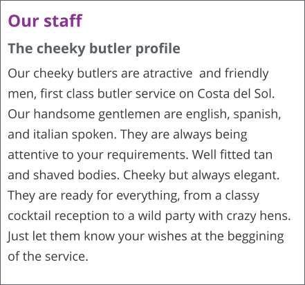Our staff The cheeky butler profile Our cheeky butlers are atractive  and friendly men, first class butler service on Costa del Sol. Our handsome gentlemen are english, spanish, and italian spoken. They are always being attentive to your requirements. Well fitted tan and shaved bodies. Cheeky but always elegant. They are ready for everything, from a classy cocktail reception to a wild party with crazy hens. Just let them know your wishes at the beggining of the service.