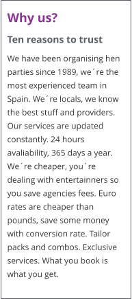 Why us? Ten reasons to trust We have been organising hen parties since 1989, we�re the most experienced team in Spain. We�re locals, we know the best stuff and providers. Our services are updated constantly. 24 hours avaliability, 365 days a year. We�re cheaper, you�re dealing with entertainners so you save agencies fees. Euro rates are cheaper than pounds, save some money with conversion rate. Tailor packs and combos. Exclusive services. What you book is what you get.