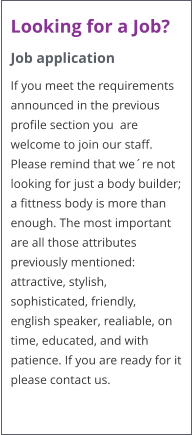 Looking for a Job? Job application If you meet the requirements announced in the previous profile section you  are welcome to join our staff. Please remind that we�re not looking for just a body builder; a fittness body is more than enough. The most important are all those attributes previously mentioned: attractive, stylish, sophisticated, friendly,  english speaker, realiable, on time, educated, and with patience. If you are ready for it please contact us.