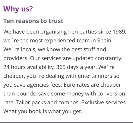 Why us? Ten reasons to trust We have been organising hen parties since 1989, we�re the most experienced team in Spain. We�re locals, we know the best stuff and providers. Our services are updated constantly. 24 hours avaliability, 365 days a year. We�re cheaper, you�re dealing with entertainners so you save agencies fees. Euro rates are cheaper than pounds, save some money with conversion rate. Tailor packs and combos. Exclusive services. What you book is what you get.